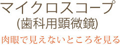 マイクロスコープ（歯科用顕微鏡） 「肉眼で見えないところを見る