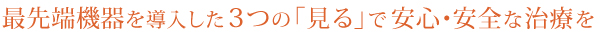 最先端機器を導入した3つの「見る」で安心・安全な治療を